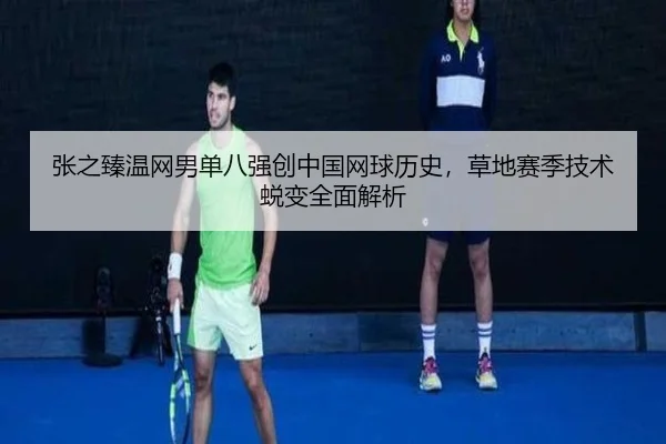 张之臻温网男单八强创中国网球历史，草地赛季技术蜕变全面解析