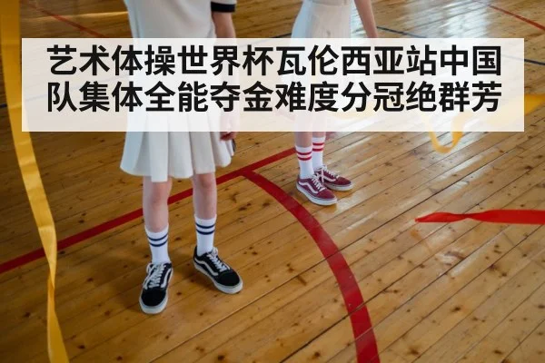 艺术体操世界杯瓦伦西亚站中国队集体全能夺金难度分冠绝群芳